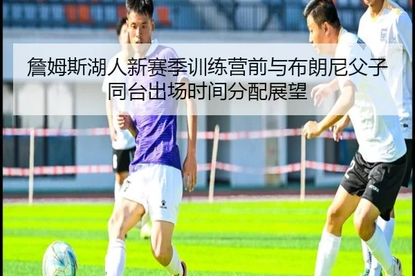 詹姆斯湖人新赛季训练营前与布朗尼父子同台出场时间分配展望